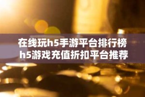 在线玩h5手游平台排行榜 h5游戏充值折扣平台推荐