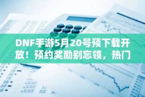 DNF手游5月20号预下载开放！预约奖励别忘领，热门ID别错过！