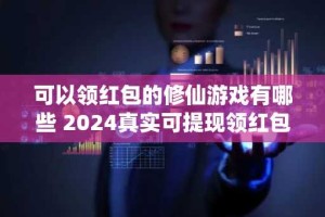 可以领红包的修仙游戏有哪些 2024真实可提现领红包的修仙手游大全