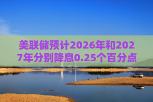 美联储预计2026年和2027年分别降息0.25个百分点