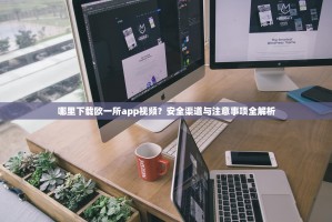 哪里下载欧一所app视频？安全渠道与注意事项全解析