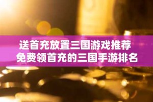 送首充放置三国游戏推荐 免费领首充的三国手游排名