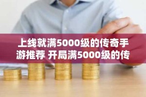 上线就满5000级的传奇手游推荐 开局满5000级的传奇手游大全