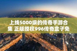 上线5000级的传奇手游合集 正版授权996传奇盒子免费推荐