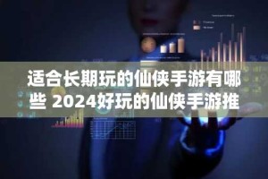 适合长期玩的仙侠手游有哪些 2024好玩的仙侠手游推荐