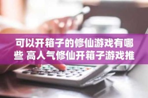 可以开箱子的修仙游戏有哪些 高人气修仙开箱子游戏推荐