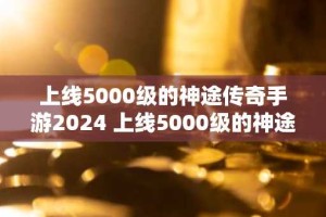 上线5000级的神途传奇手游2024 上线5000级的神途传奇排行榜