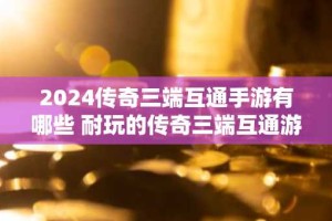 2024传奇三端互通手游有哪些 耐玩的传奇三端互通游戏推荐