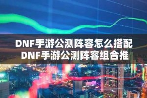 DNF手游公测阵容怎么搭配 DNF手游公测阵容组合推荐