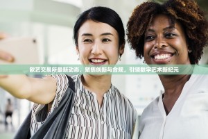 欧艺交易所最新动态，聚焦创新与合规，引领数字艺术新纪元