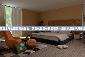 探索艺术与生活的完美融合，欧艺优品整体软装官网—您的家居美学灵感源泉
