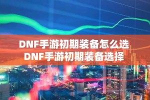 DNF手游初期装备怎么选 DNF手游初期装备选择