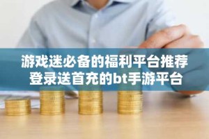 游戏迷必备的福利平台推荐 登录送首充的bt手游平台