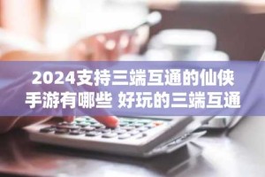 2024支持三端互通的仙侠手游有哪些 好玩的三端互通仙侠游戏前五名