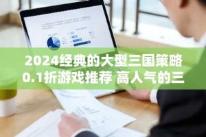 2024经典的大型三国策略0.1折游戏推荐 高人气的三国策略0.1折游戏排行