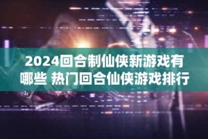 2024回合制仙侠新游戏有哪些 热门回合仙侠游戏排行榜