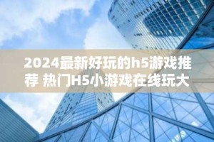 2024最新好玩的h5游戏推荐 热门H5小游戏在线玩大全