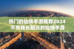 热门的仙侠手游推荐2024 不充钱长期玩的仙侠手游排行榜