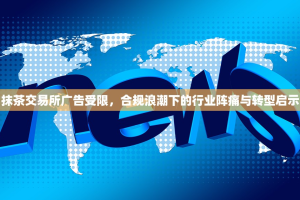 抹茶交易所广告受限，合规浪潮下的行业阵痛与转型启示