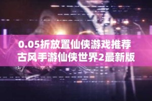 0.05折放置仙侠游戏推荐 古风手游仙侠世界2最新版本