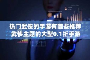 热门武侠的手游有哪些推荐 武侠主题的大型0.1折手游排行榜