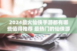 2024最火仙侠手游都有哪些值得推荐 最热门的仙侠游戏排行榜