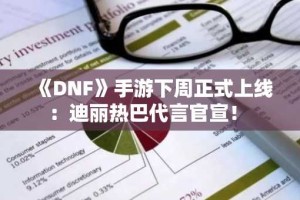 《DNF》手游下周正式上线：迪丽热巴代言官宣！