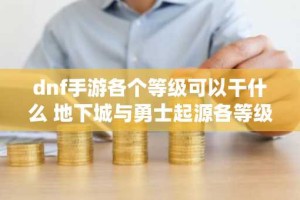 dnf手游各个等级可以干什么 地下城与勇士起源各等级解锁系统功能
