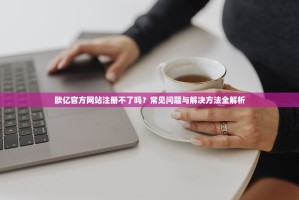 欧亿官方网站注册不了吗？常见问题与解决方法全解析