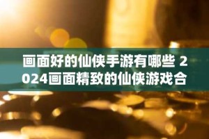 画面好的仙侠手游有哪些 2024画面精致的仙侠游戏合集