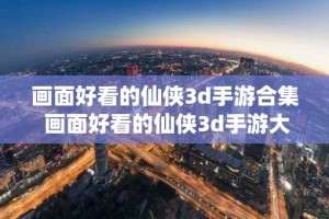 画面好看的仙侠3d手游合集 画面好看的仙侠3d手游大全