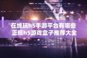在线玩h5手游平台有哪些 正规h5游戏盒子推荐大全