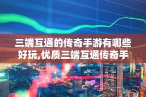 三端互通的传奇手游有哪些好玩,优质三端互通传奇手游排行榜