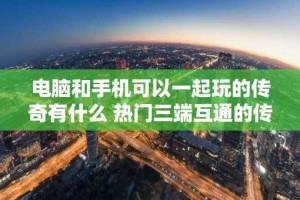 电脑和手机可以一起玩的传奇有什么 热门三端互通的传奇排行榜