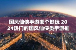 国风仙侠手游哪个好玩 2024热门的国风仙侠类手游推荐
