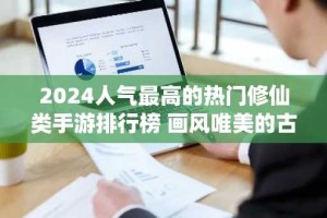 2024人气最高的热门修仙类手游排行榜 画风唯美的古风3d仙侠手游推荐