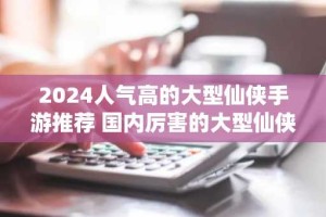 2024人气高的大型仙侠手游推荐 国内厉害的大型仙侠游戏合集