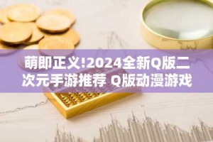 萌即正义!2024全新Q版二次元手游推荐 Q版动漫游戏排行榜